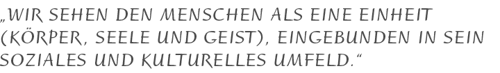 Wir sehen den Menschen als eine Einheit ( Körper, Seele und Geist ), eingebunden in sein soziales und kulturelles Umfeld.